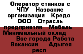 Оператор станков с ЧПУ › Название организации ­ Кредо, ООО › Отрасль предприятия ­ Мебель › Минимальный оклад ­ 60 000 - Все города Работа » Вакансии   . Адыгея респ.